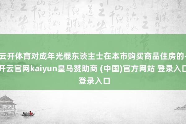 云开体育对成年光棍东谈主士在本市购买商品住房的-开云官网kaiyun皇马赞助商 (中国)官方网站 登录入口