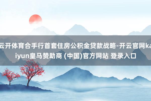 云开体育合手行首套住房公积金贷款战略-开云官网kaiyun皇马赞助商 (中国)官方网站 登录入口