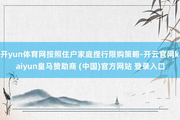 开yun体育网按照住户家庭捏行限购策略-开云官网kaiyun皇马赞助商 (中国)官方网站 登录入口