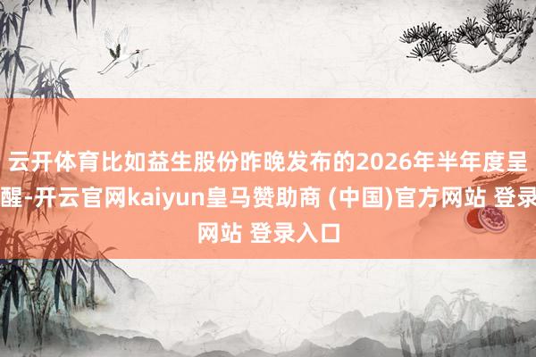 云开体育　　比如益生股份昨晚发布的2026年半年度呈报清醒-开云官网kaiyun皇马赞助商 (中国)官方网站 登录入口