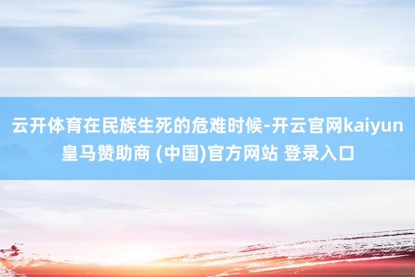 云开体育在民族生死的危难时候-开云官网kaiyun皇马赞助商 (中国)官方网站 登录入口
