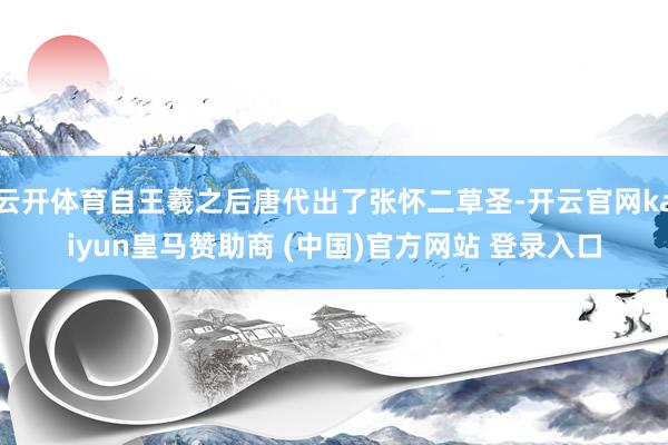 云开体育自王羲之后唐代出了张怀二草圣-开云官网kaiyun皇马赞助商 (中国)官方网站 登录入口