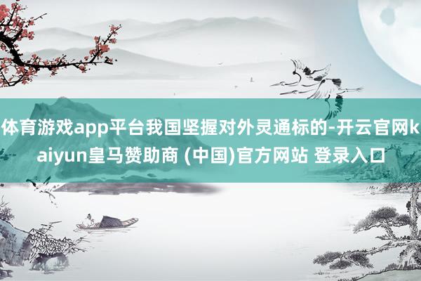 体育游戏app平台我国坚握对外灵通标的-开云官网kaiyun皇马赞助商 (中国)官方网站 登录入口
