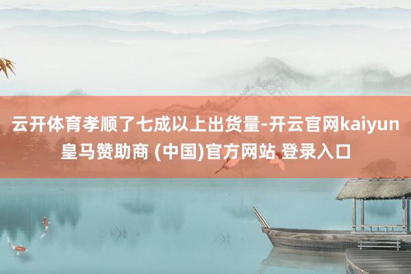 云开体育孝顺了七成以上出货量-开云官网kaiyun皇马赞助商 (中国)官方网站 登录入口