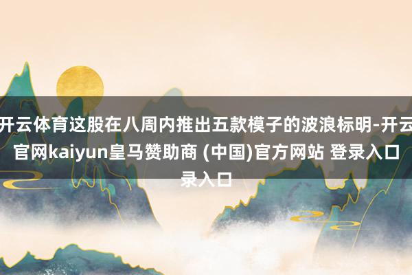 开云体育这股在八周内推出五款模子的波浪标明-开云官网kaiyun皇马赞助商 (中国)官方网站 登录入口