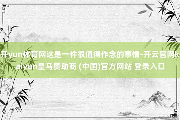 开yun体育网这是一件很值得作念的事情-开云官网kaiyun皇马赞助商 (中国)官方网站 登录入口