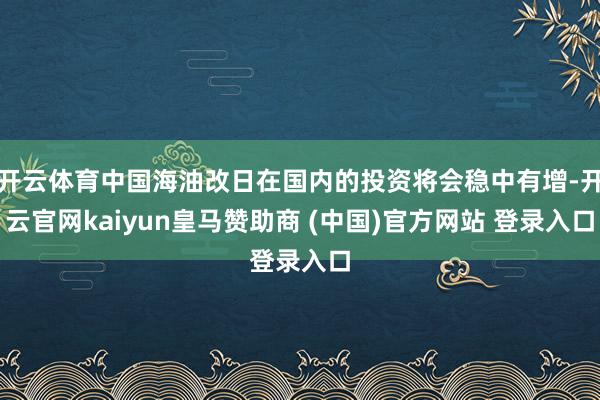 开云体育中国海油改日在国内的投资将会稳中有增-开云官网kaiyun皇马赞助商 (中国)官方网站 登录入口
