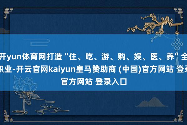 开yun体育网打造“住、吃、游、购、娱、医、养”全生态职业-开云官网kaiyun皇马赞助商 (中国)官方网站 登录入口