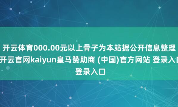 开云体育000.00元以上骨子为本站据公开信息整理-开云官网kaiyun皇马赞助商 (中国)官方网站 登录入口