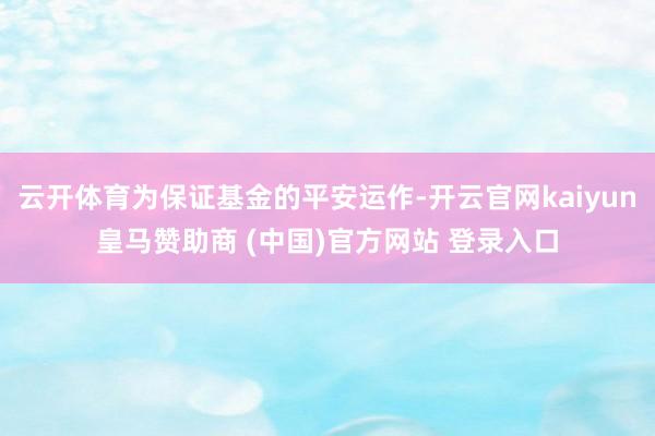 云开体育为保证基金的平安运作-开云官网kaiyun皇马赞助商 (中国)官方网站 登录入口
