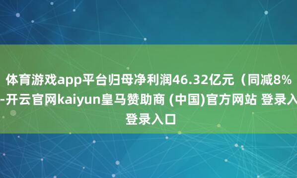 体育游戏app平台归母净利润46.32亿元（同减8%）-开云官网kaiyun皇马赞助商 (中国)官方网站 登录入口