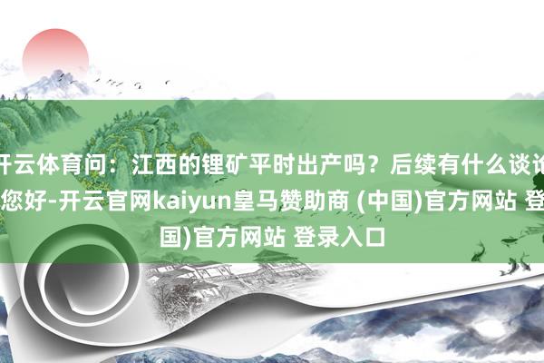 开云体育问：江西的锂矿平时出产吗？后续有什么谈论？答：您好-开云官网kaiyun皇马赞助商 (中国)官方网站 登录入口