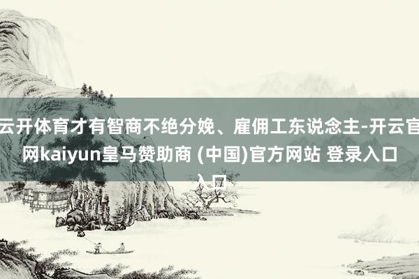 云开体育才有智商不绝分娩、雇佣工东说念主-开云官网kaiyun皇马赞助商 (中国)官方网站 登录入口