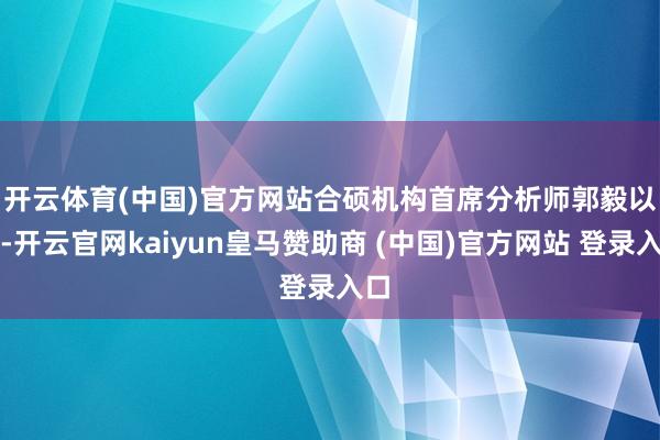 开云体育(中国)官方网站　　合硕机构首席分析师郭毅以为-开云官网kaiyun皇马赞助商 (中国)官方网站 登录入口