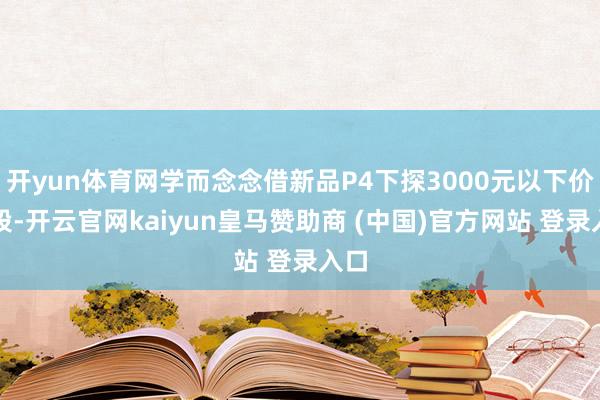 开yun体育网学而念念借新品P4下探3000元以下价位段-开云官网kaiyun皇马赞助商 (中国)官方网站 登录入口