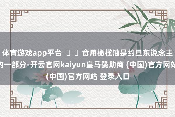 体育游戏app平台    食用橄榄油是约旦东说念主日常饮食的一部分-开云官网kaiyun皇马赞助商 (中国)官方网站 登录入口