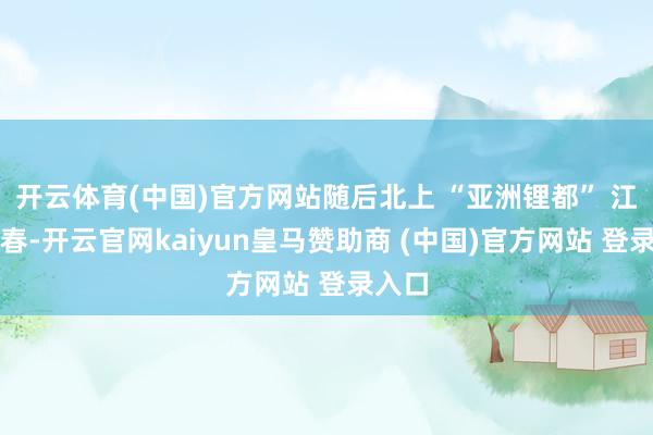 开云体育(中国)官方网站随后北上 “亚洲锂都” 江西宜春-开云官网kaiyun皇马赞助商 (中国)官方网站 登录入口