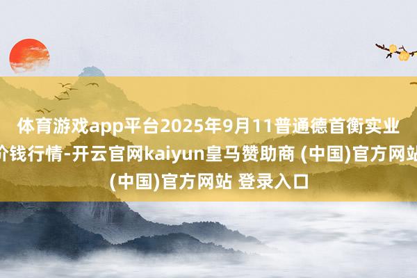 体育游戏app平台2025年9月11普通德首衡实业有限公司价钱行情-开云官网kaiyun皇马赞助商 (中国)官方网站 登录入口