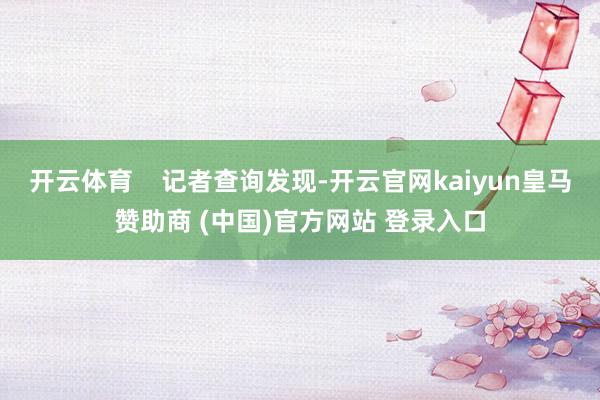 开云体育    记者查询发现-开云官网kaiyun皇马赞助商 (中国)官方网站 登录入口