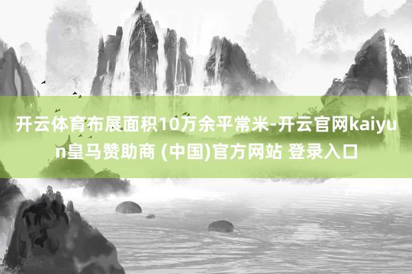 开云体育布展面积10万余平常米-开云官网kaiyun皇马赞助商 (中国)官方网站 登录入口