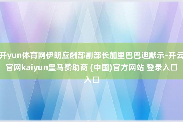 开yun体育网伊朗应酬部副部长加里巴巴迪默示-开云官网kaiyun皇马赞助商 (中国)官方网站 登录入口