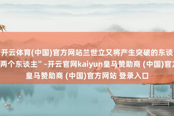 开云体育(中国)官方网站兰世立又将产生突破的东谈主员综合为“一两个东谈主”-开云官网kaiyun皇马赞助商 (中国)官方网站 登录入口