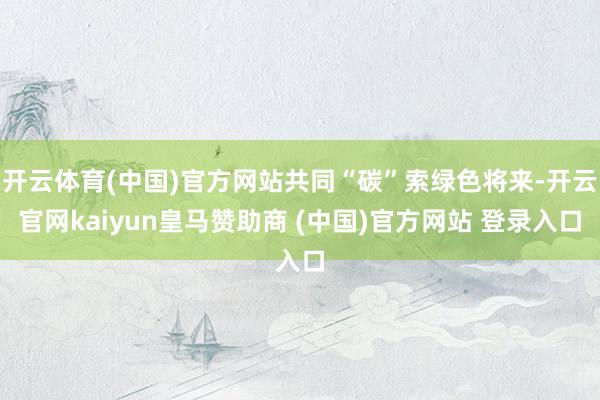 开云体育(中国)官方网站共同“碳”索绿色将来-开云官网kaiyun皇马赞助商 (中国)官方网站 登录入口