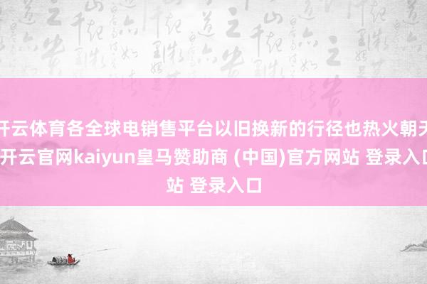 开云体育各全球电销售平台以旧换新的行径也热火朝天-开云官网kaiyun皇马赞助商 (中国)官方网站 登录入口