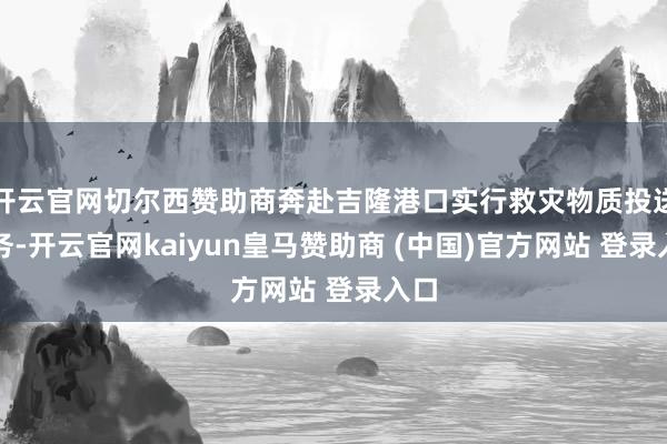 开云官网切尔西赞助商奔赴吉隆港口实行救灾物质投送任务-开云官网kaiyun皇马赞助商 (中国)官方网站 登录入口