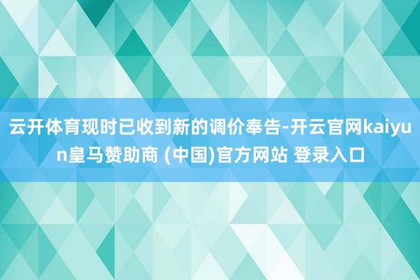 云开体育现时已收到新的调价奉告-开云官网kaiyun皇马赞助商 (中国)官方网站 登录入口